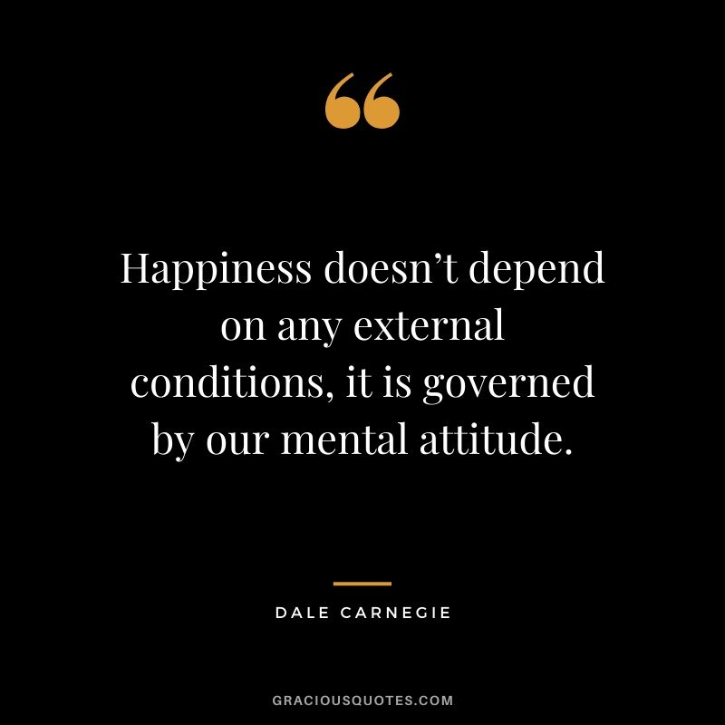 Happiness doesn’t depend on any external conditions, it is governed by our mental attitude.