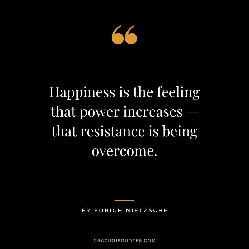 Happiness is the feeling that power increases — that resistance is being overcome. - Friedrich Nietzsche