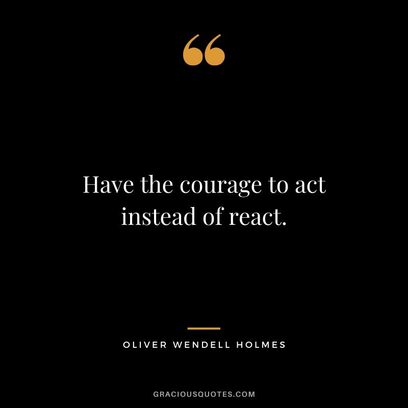 Have the courage to act instead of react. - Oliver Wendell Holmes