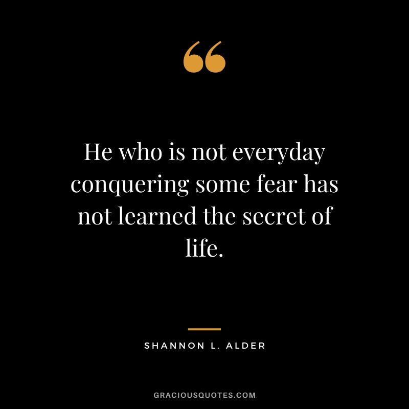 He who is not everyday conquering some fear has not learned the secret of life. - Shannon L. Alder