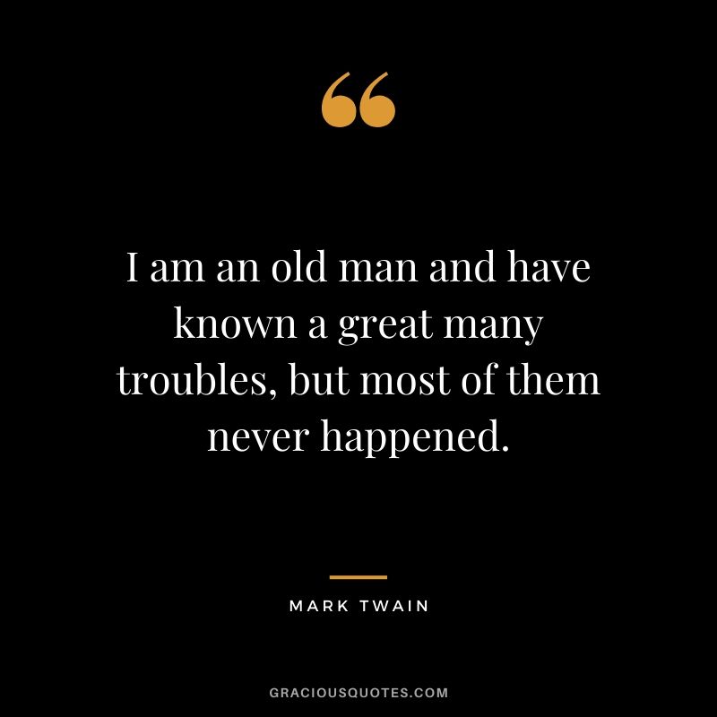 I am an old man and have known a great many troubles, but most of them never happened.