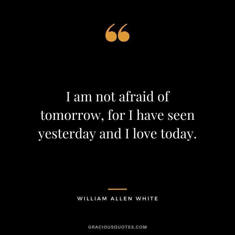 I am not afraid of tomorrow, for I have seen yesterday and I love today. - William Allen White