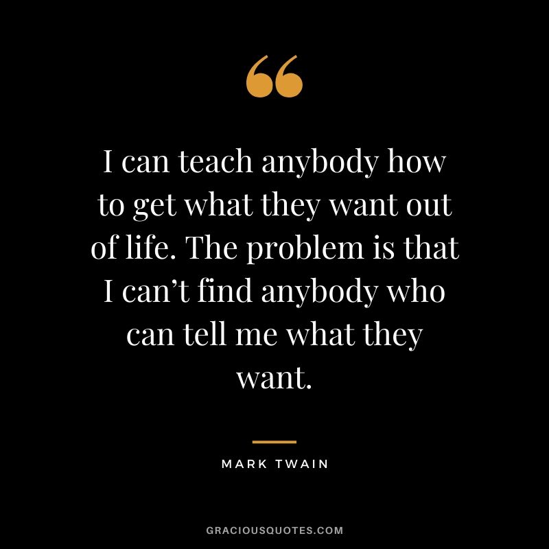 I can teach anybody how to get what they want out of life. The problem is that I can’t find anybody who can tell me what they want.