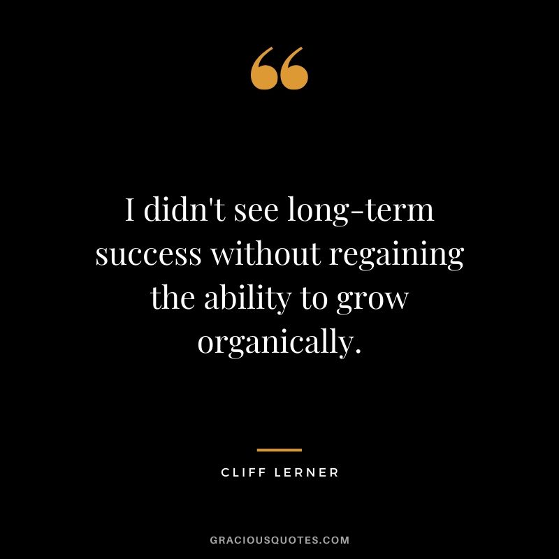 I didn't see long-term success without regaining the ability to grow organically.