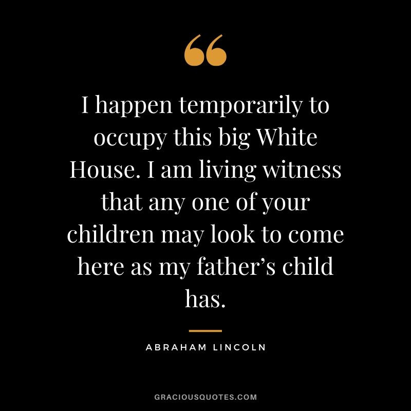 I happen temporarily to occupy this big White House. I am living witness that any one of your children may look to come here as my father’s child has.