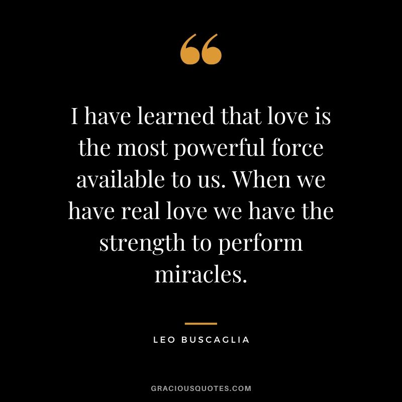 I have learned that love is the most powerful force available to us. When we have real love we have the strength to perform miracles.