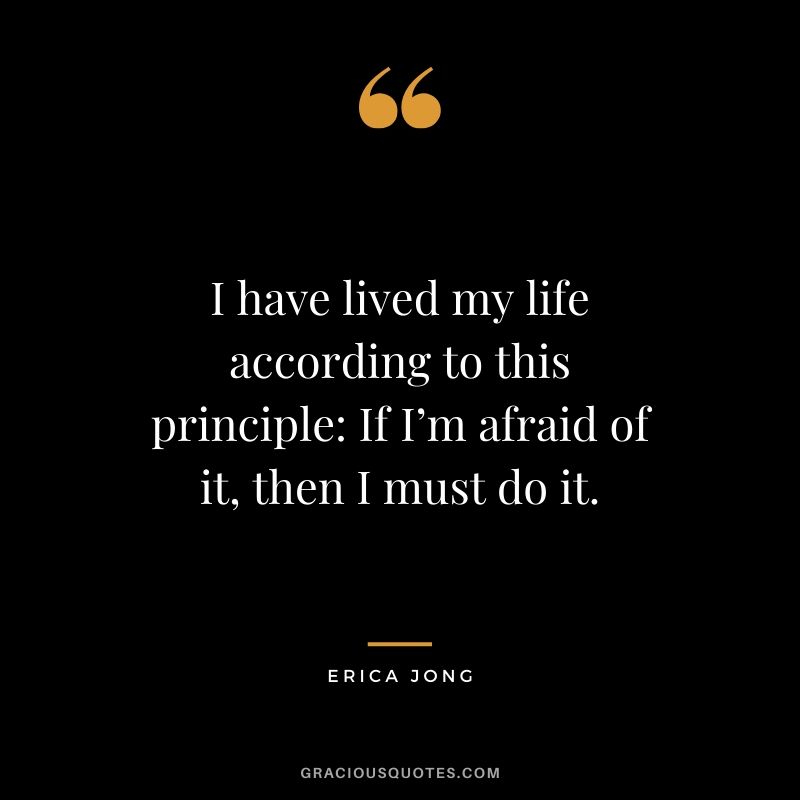 I have lived my life according to this principle: If I’m afraid of it, then I must do it. - Erica Jong