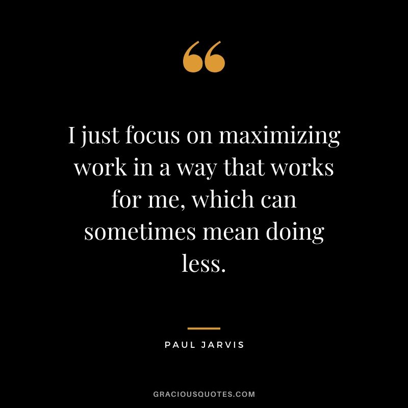 I just focus on maximizing work in a way that works for me, which can sometimes mean doing less.