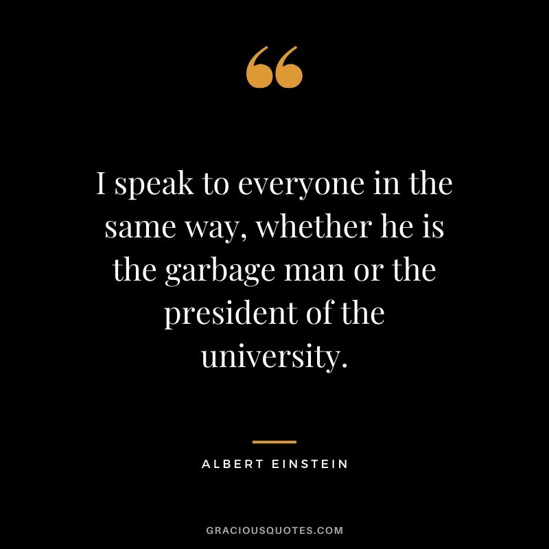 I speak to everyone in the same way, whether he is the garbage man or the president of the university.