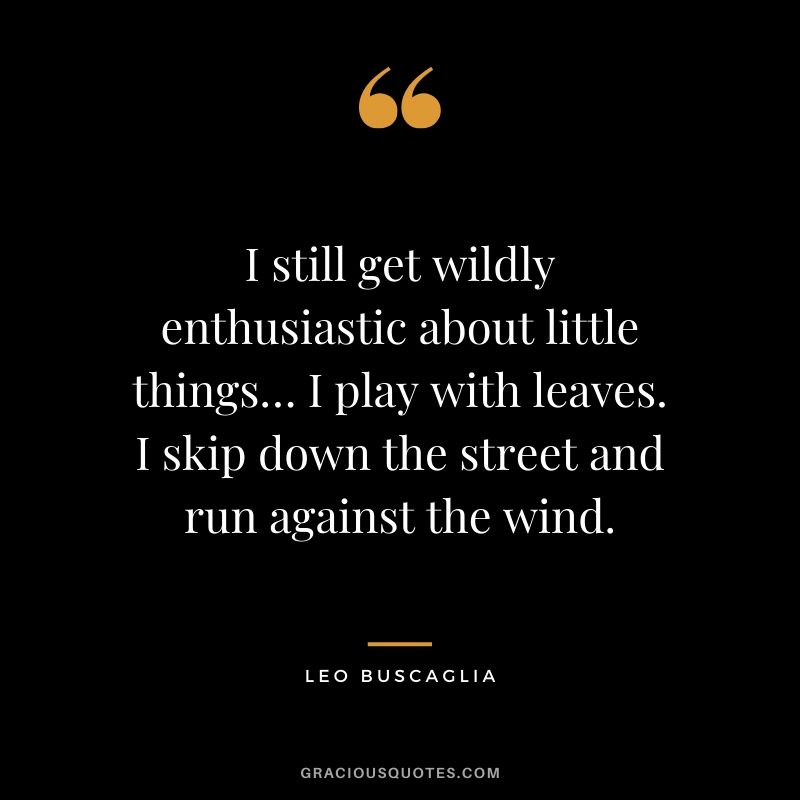 I still get wildly enthusiastic about little things… I play with leaves. I skip down the street and run against the wind.