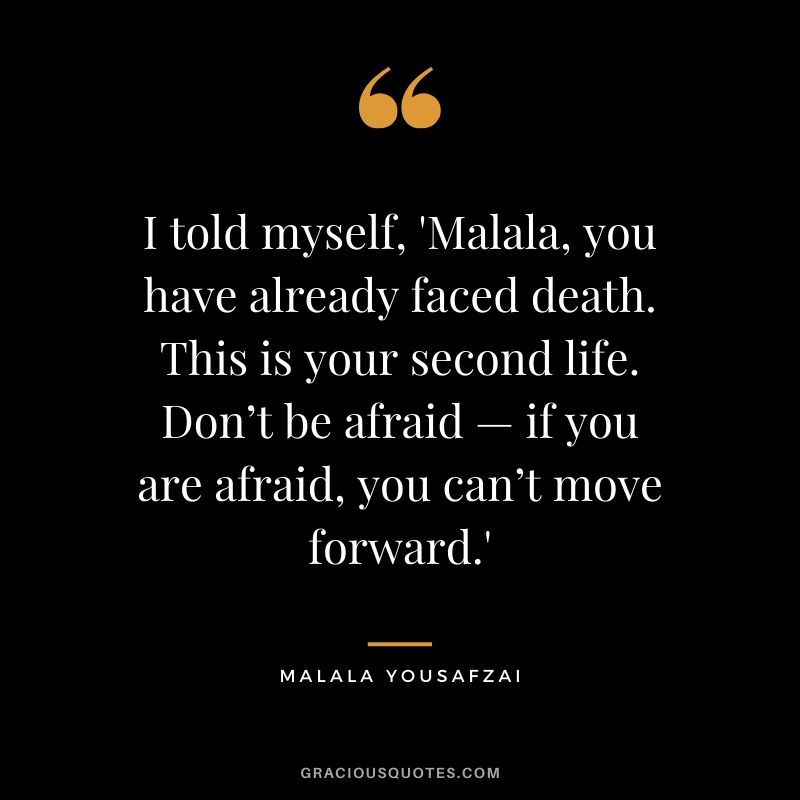 I told myself, 'Malala, you have already faced death. This is your second life. Don’t be afraid — if you are afraid, you can’t move forward.' - Malala Yousafzai