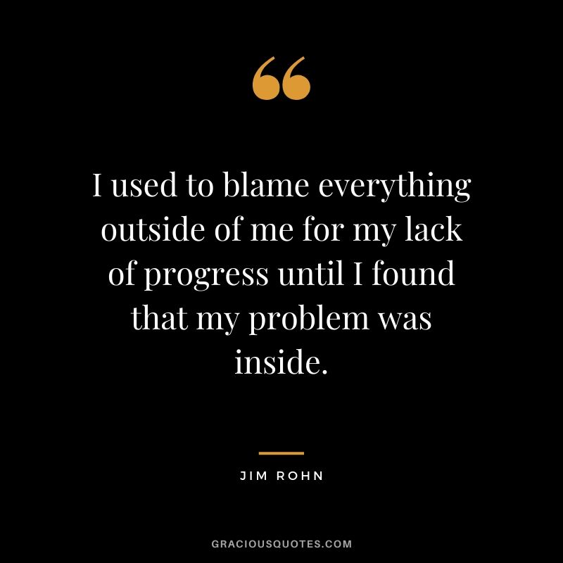 I used to blame everything outside of me for my lack of progress until I found that my problem was inside.