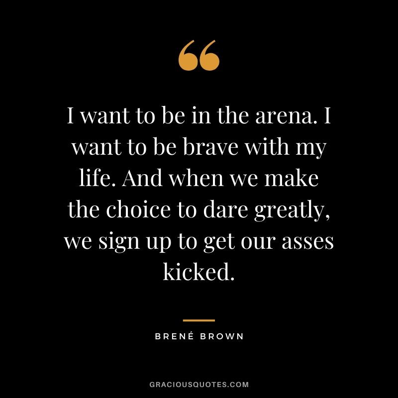 I want to be in the arena. I want to be brave with my life. And when we make the choice to dare greatly, we sign up to get our asses kicked.
