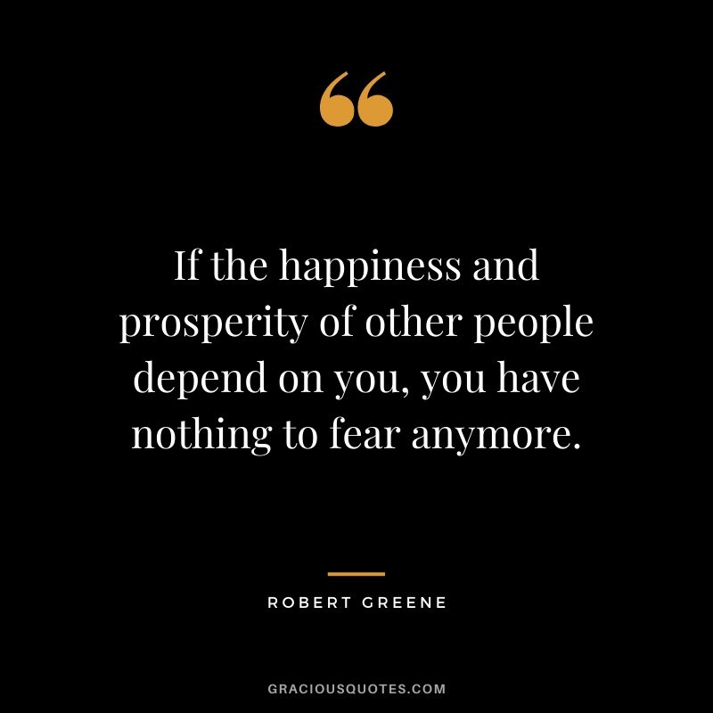If the happiness and prosperity of other people depend on you, you have nothing to fear anymore.