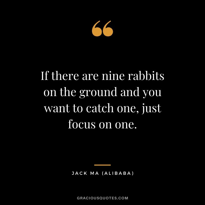If there are nine rabbits on the ground and you want to catch one, just focus on one. - Jack Ma (Alibaba)