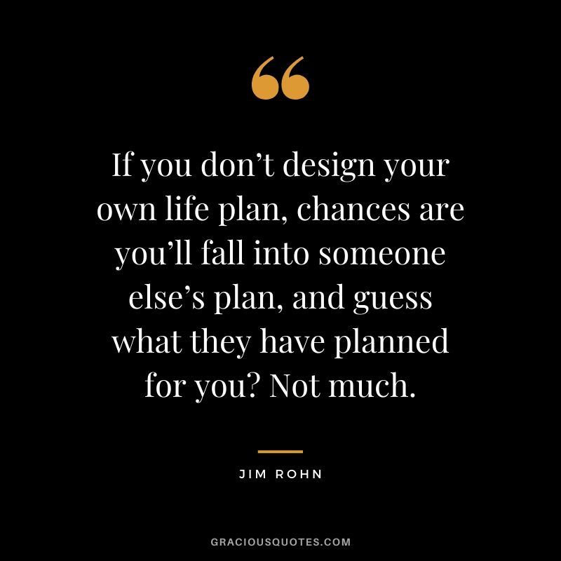 If you don’t design your own life plan, chances are you’ll fall into someone else’s plan, and guess what they have planned for you? Not much.