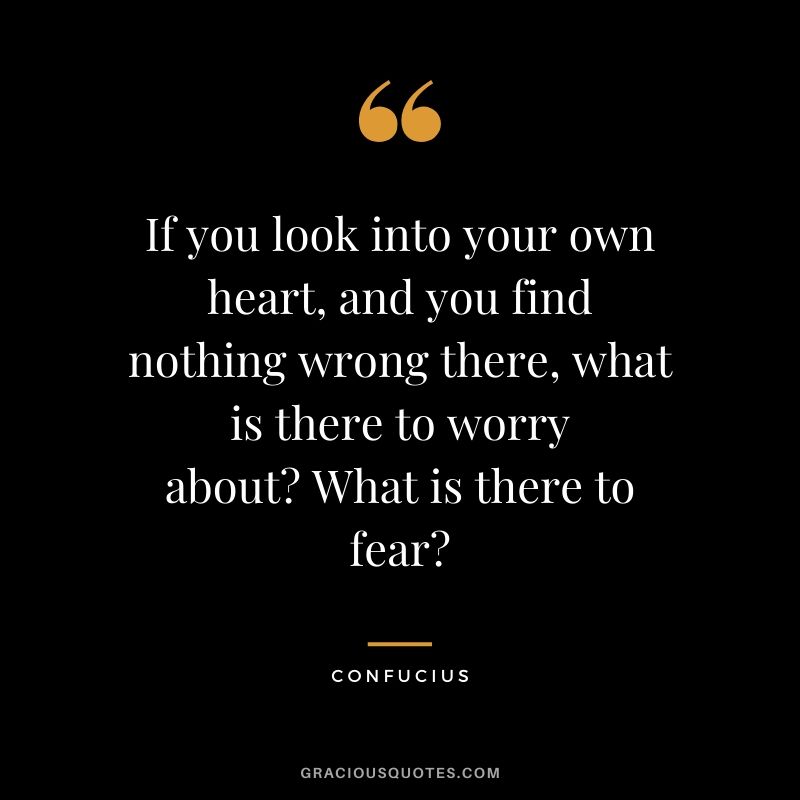 If you look into your own heart, and you find nothing wrong there, what is there to worry about? What is there to fear? - Confucius