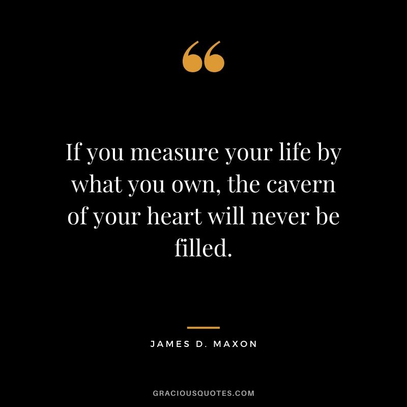 If you measure your life by what you own, the cavern of your heart will never be filled. - James D. Maxon
