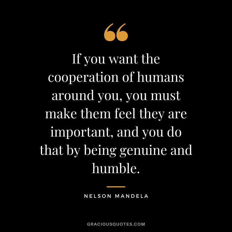 If you want the cooperation of humans around you, you must make them feel they are important, and you do that by being genuine and humble.