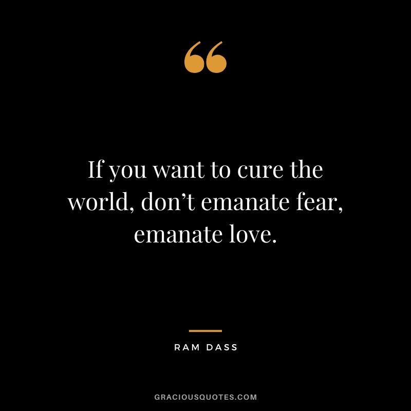 If you want to cure the world, don’t emanate fear, emanate love. - Ram Dass