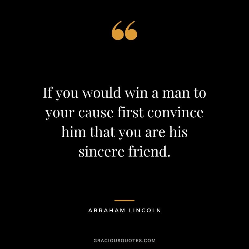 If you would win a man to your cause first convince him that you are his sincere friend.