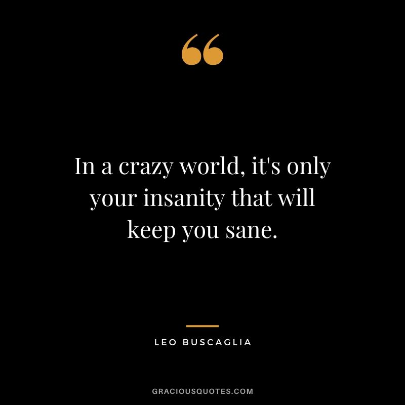 In a crazy world, it's only your insanity that will keep you sane.