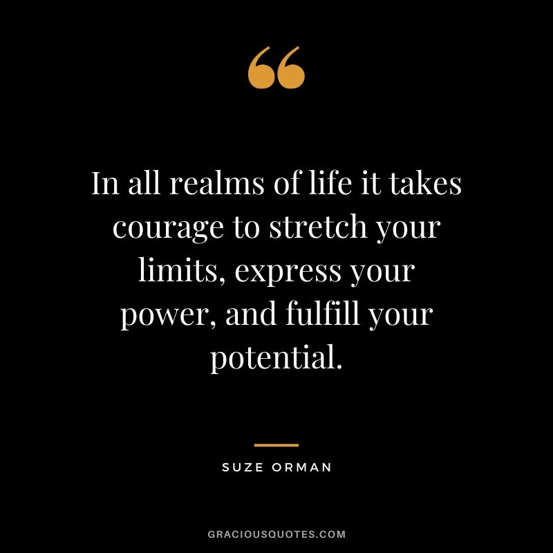 In all realms of life it takes courage to stretch your limits, express your power, and fulfill your potential. - Suze Orman