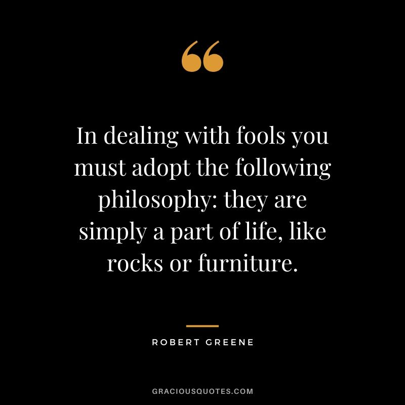 In dealing with fools you must adopt the following philosophy: they are simply a part of life, like rocks or furniture.