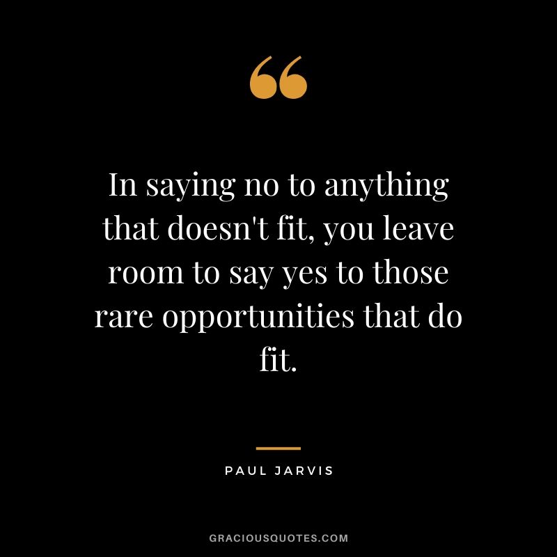 In saying no to anything that doesn't fit, you leave room to say yes to those rare opportunities that do fit.