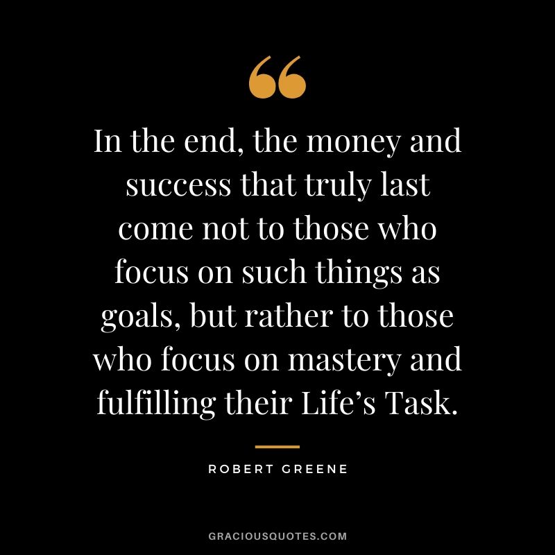 In the end, the money and success that truly last come not to those who focus on such things as goals, but rather to those who focus on mastery and fulfilling their Life’s Task.