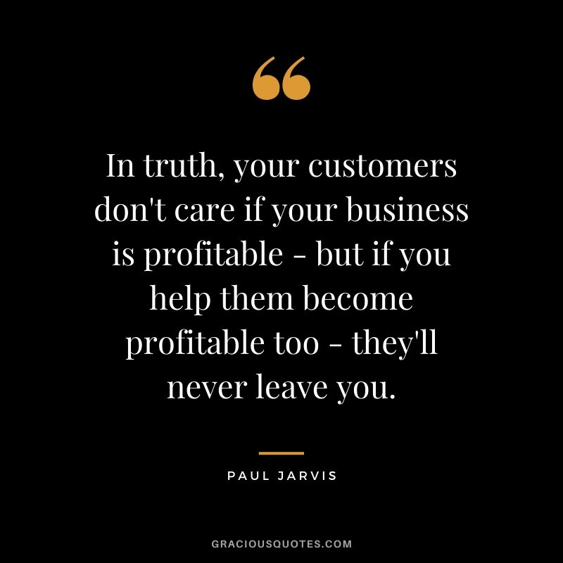 In truth, your customers don't care if your business is profitable - but if you help them become profitable too - they'll never leave you.