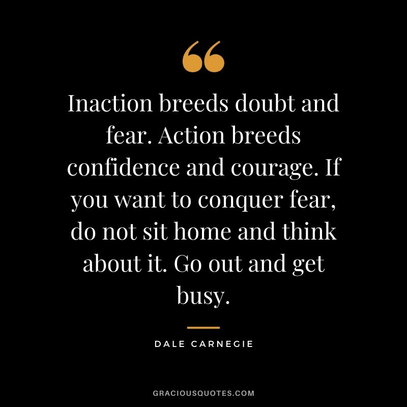 Inaction breeds doubt and fear. Action breeds confidence and courage. If you want to conquer fear, do not sit home and think about it. Go out and get busy. - Dale Carnegie