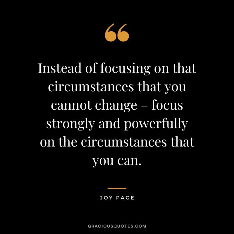 Instead of focusing on that circumstances that you cannot change – focus strongly and powerfully on the circumstances that you can. - Joy Page