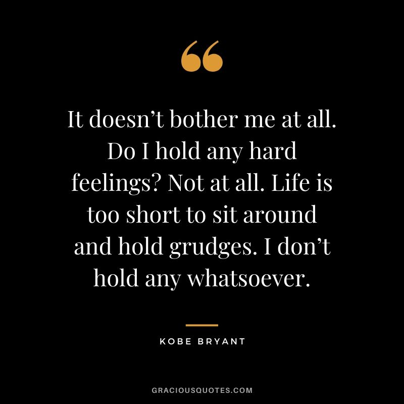 It doesn’t bother me at all. Do I hold any hard feelings? Not at all. Life is too short to sit around and hold grudges. I don’t hold any whatsoever.