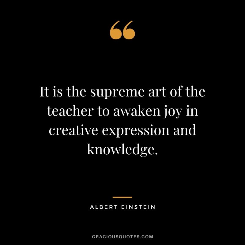 It is the supreme art of the teacher to awaken joy in creative expression and knowledge.