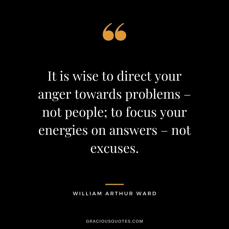 It is wise to direct your anger towards problems – not people; to focus your energies on answers – not excuses. - William Arthur Ward