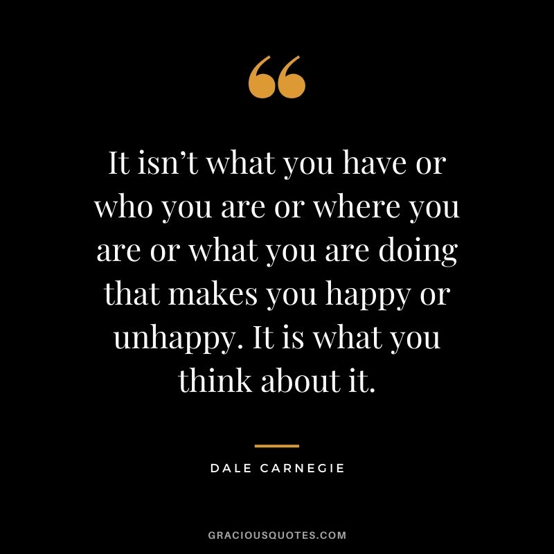 It isn’t what you have or who you are or where you are or what you are doing that makes you happy or unhappy. It is what you think about it.