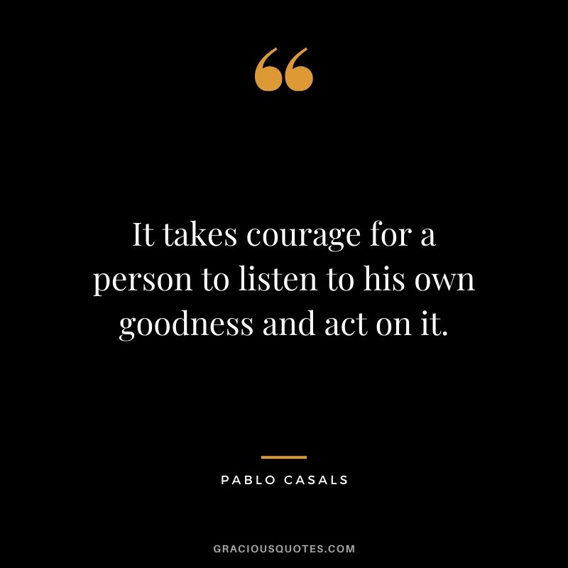 It takes courage for a person to listen to his own goodness and act on it. - Pablo Casals