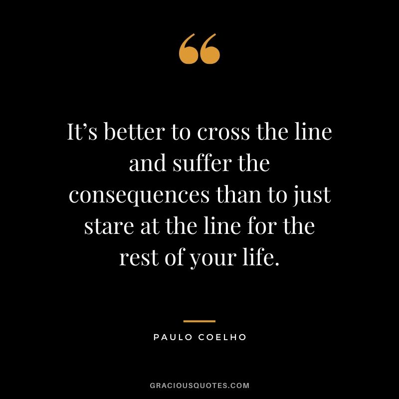 It’s better to cross the line and suffer the consequences than to just stare at the line for the rest of your life. - Paulo Coelho