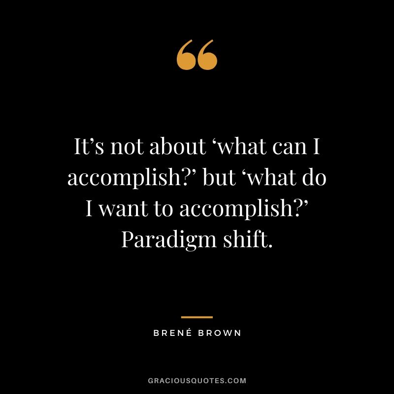 It’s not about ‘what can I accomplish?’ but ‘what do I want to accomplish?’ Paradigm shift.