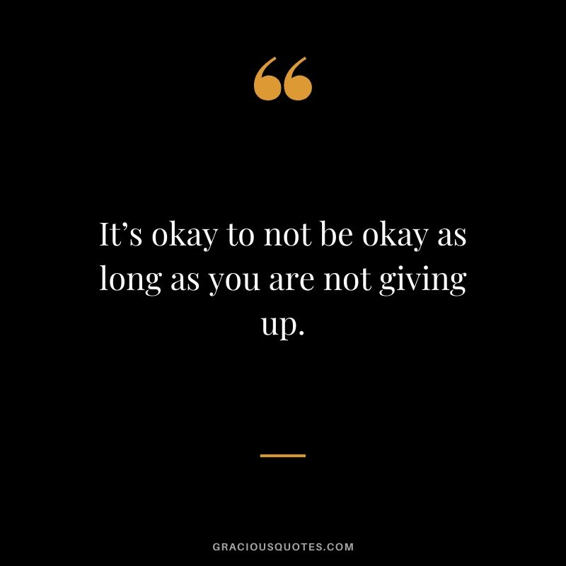 It’s okay to not be okay as long as you are not giving up.