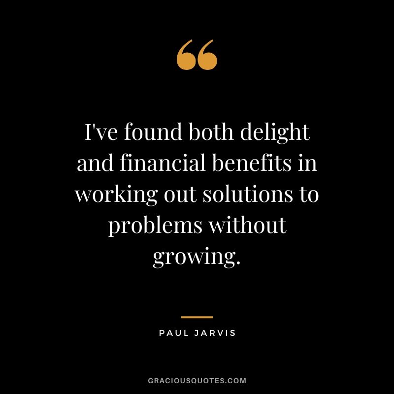 I've found both delight and financial benefits in working out solutions to problems without growing.