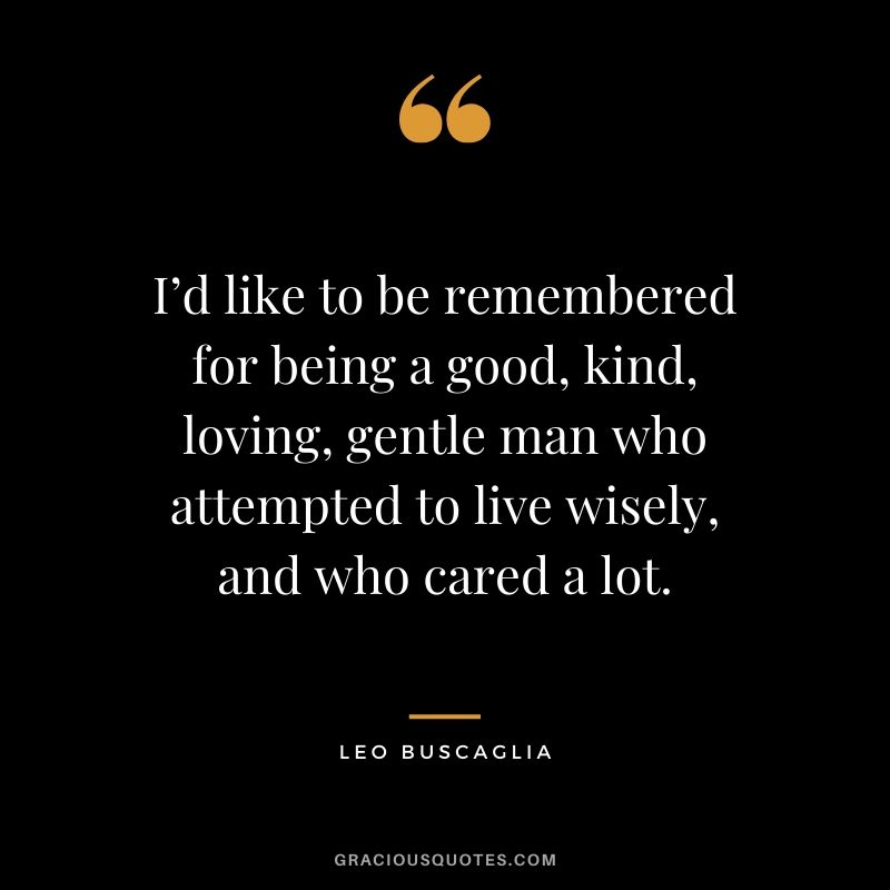 I’d like to be remembered for being a good, kind, loving, gentle man who attempted to live wisely, and who cared a lot.