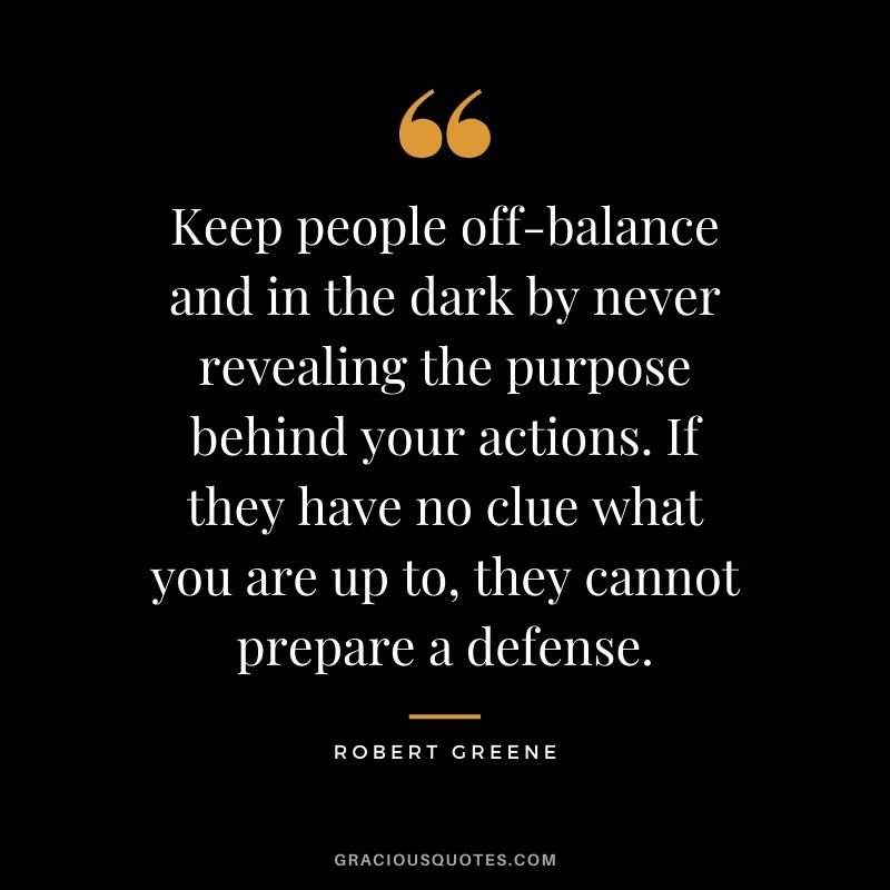 Keep people off-balance and in the dark by never revealing the purpose behind your actions. If they have no clue what you are up to, they cannot prepare a defense.