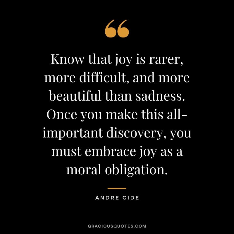 Know that joy is rarer, more difficult, and more beautiful than sadness. Once you make this all-important discovery, you must embrace joy as a moral obligation.