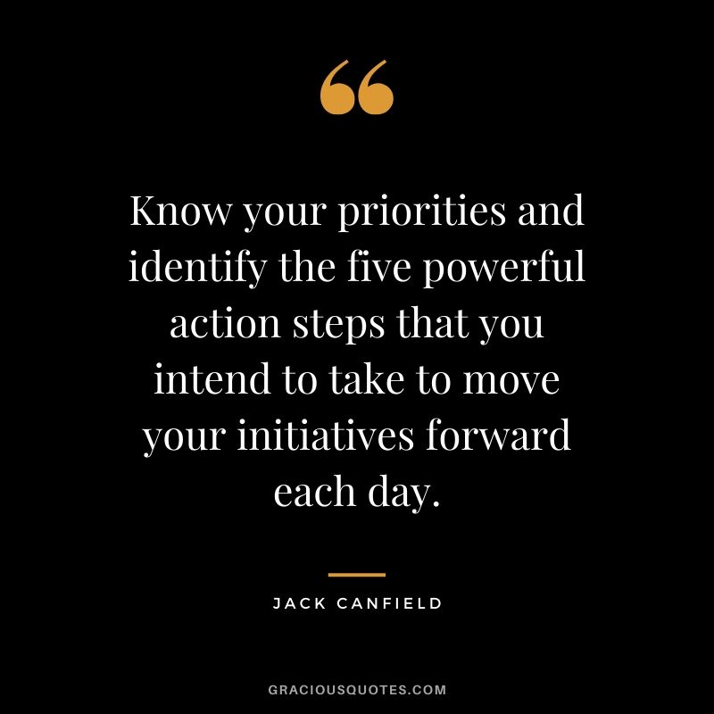 Know your priorities and identify the five powerful action steps that you intend to take to move your initiatives forward each day.