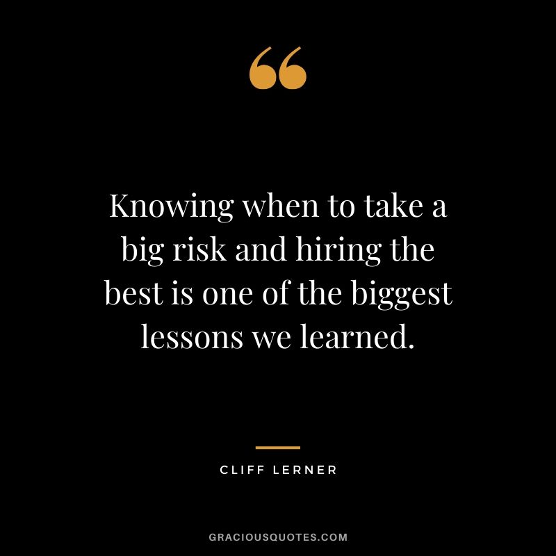 Knowing when to take a big risk and hiring the best is one of the biggest lessons we learned.
