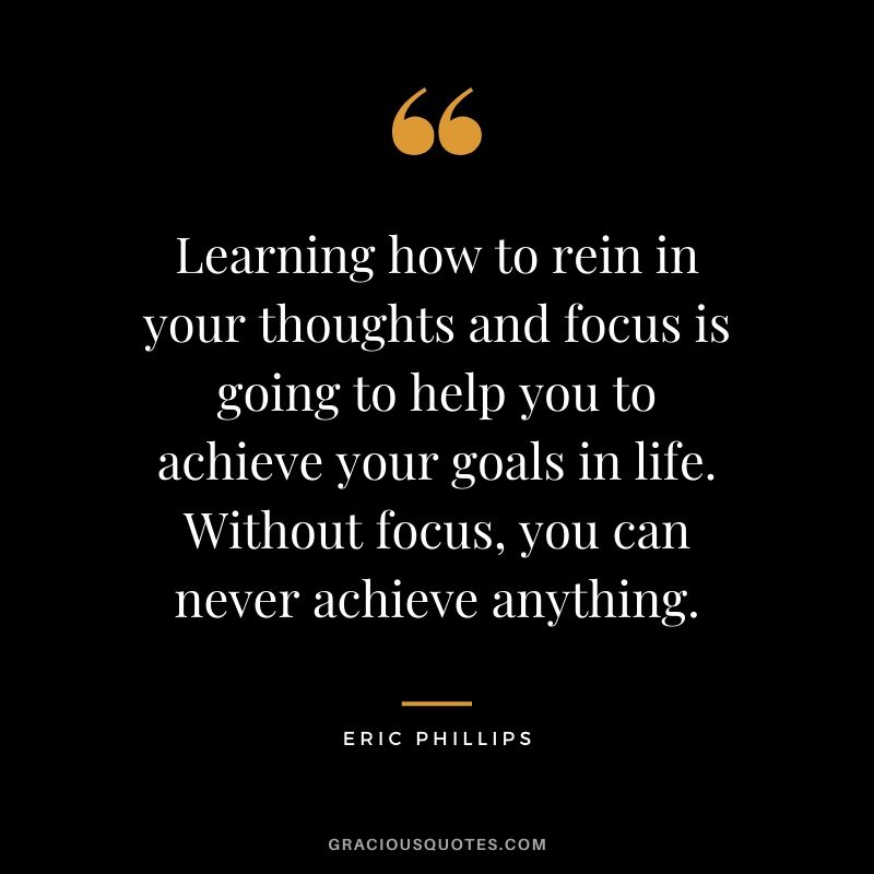 Learning how to rein in your thoughts and focus is going to help you to achieve your goals in life. Without focus, you can never achieve anything. - Eric Phillips