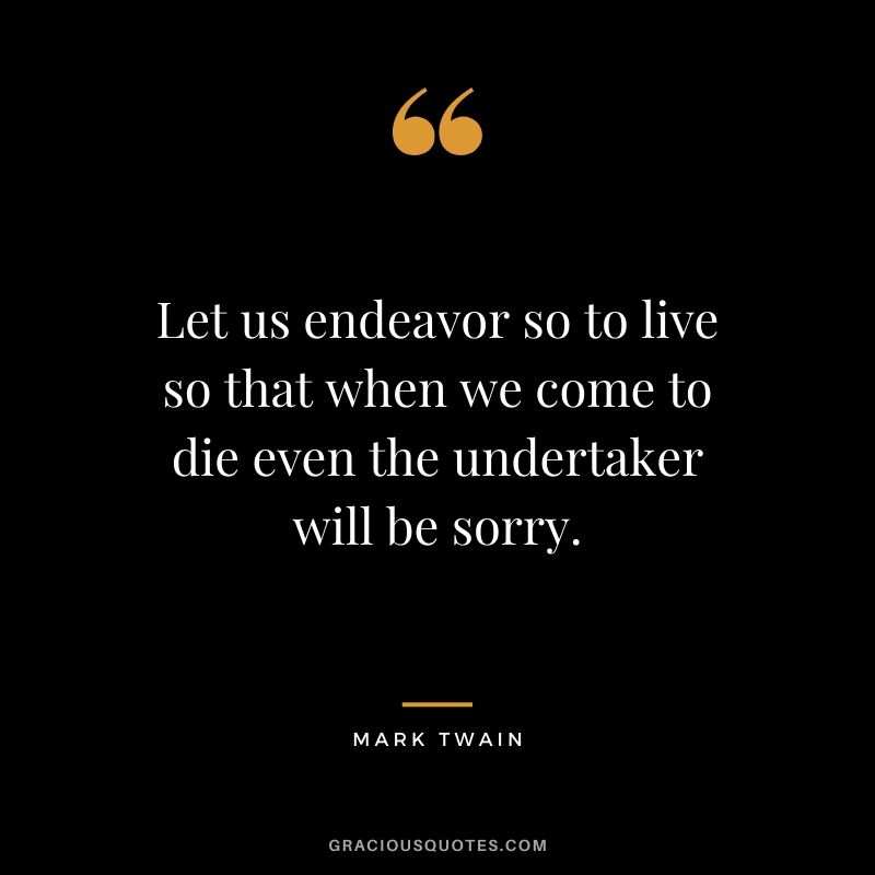 Let us endeavor so to live so that when we come to die even the undertaker will be sorry.