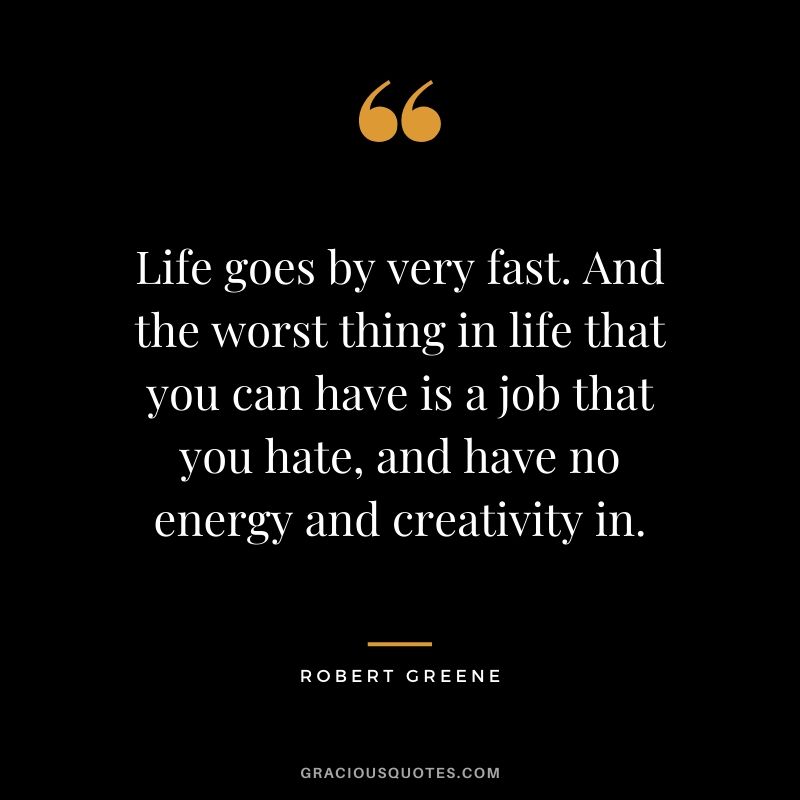 Life goes by very fast. And the worst thing in life that you can have is a job that you hate, and have no energy and creativity in.